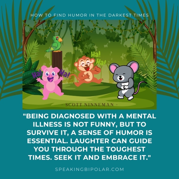 HOW TO FIND HUMOR IN THE DARKEST TIMES - SCOTT NINNEMAN - "BEING DIAGNOSED WITH A MENTAL ILLNESS IS NOT FUNNY, BUT TO SURVIVE IT, A SENSE OF HUMOR IS ESSENTIAL. LAUGHTER CAN GUIDE YOU THROUGH THE TOUGHEST TIMES. SEEK IT AND EMBRACE IT." SPEAKINGBIPOLAR.COM