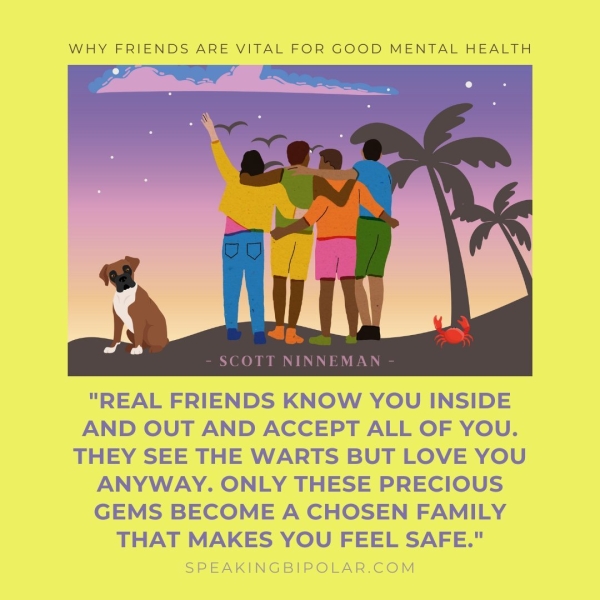 WHY FRIENDS ARE VITAL FOR GOOD MENTAL HEALTH SCOTT NINNEMAN "REAL FRIENDS KNOW YOU INSIDE AND OUT AND ACCEPT ALL OF YOU. THEY SEE THE WARTS BUT LOVE YOU ANYWAY. ONLY THESE PRECIOUS GEMS BECOME A CHOSEN FAMILY THAT MAKES YOU FEEL SAFE." SPEAKINGBIPOLAR.COM
