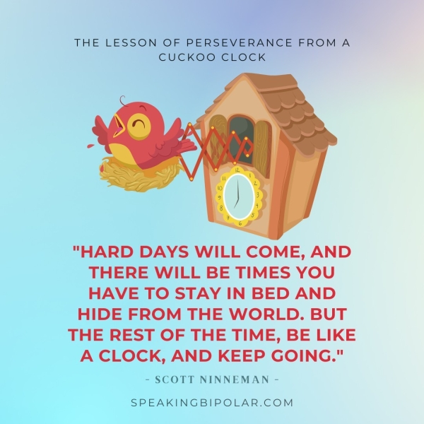 THE LESSON OF PERSEVERANGE EROM A CUCKO@RGE@ EK "HARD DAYS WILL COME, AND THERE WILL BE TIMES YOU HAVE TO STAY IN BED AND HIDE FROM THE WORLD. BUT THE REST OF THE TIME, BE LIKE A CLOCK, AND KEEP GOING." - SCOTT NINNEMAN - SPEAKINGBIPOLAR.COM