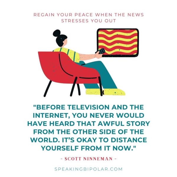 REGAIN YOUR PEACE WHEN THE NEWS STRESSES YOU OUT "BEFORE TELEVISION AND THE INTERNET, YOU NEVER WOULD HAVE HEARD THAT AWFUL STORY FROM THE OTHER SIDE OF THE WORLD. IT’S OKAY TO DISTANCE YOURSELF FROM IT NOW." - SCOTT NINNEMAN - SPEAKINGBIPOLAR.COM