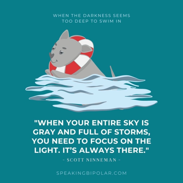 WHEN THE DARKNESS SEEMS TOO DEEP TO SWIM IN "WHEN YOUR ENTIRE SKY IS GRAY AND FULL OF STORMS, YOU NEED TO FOCUS ON THE LIGHT. IT’S ALWAYS THERE." - SCOTT NINNEMAN - SPEAKINGBIPOLAR.COM