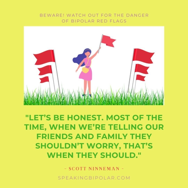 BEWARE! WATCH OUT FOR THE DANGER OF BIPOLAR RED FLAGS "LET’S BE HONEST. MOST OF THE TIME, WHEN WE’RE TELLING OUR FRIENDS AND FAMILY THEY SHOULDN’T WORRY, THAT’S WHEN THEY SHOULD." - SCOTT NINNEMAN - SPEAKINGBIPOLAR.COM