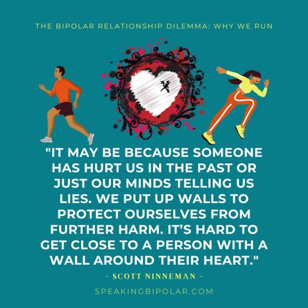 THE BIPOLAR RELATIONSHIP DILEMMA: WHY WE RUN "IT MAY BE BECAUSE SOMEONE HAS HURT US IN THE PAST OR JUST OUR MINDS TELLING US LIES. WE PUT UP WALLS TO PROTECT OURSELVES FROM FURTHER HARM. IT’S HARD TO GET CLOSE TO A PERSON WITHA WALL AROUND THEIR HEART." - SCOTT NINNEMAN - SPEAKINGBIPOLAR.COM