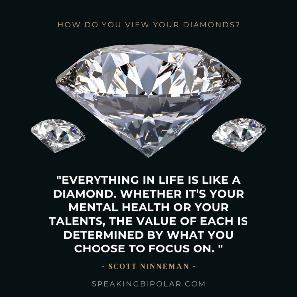 HOW DO YOU VIEW YOUR DIAMONDS? "EVERYTHING IN LIFE IS LIKE A DIAMOND. WHETHER IT’S YOUR MENTAL HEALTH OR YOUR TALENTS, THE VALUE OF EACH IS DETERMINED BY WHAT YOU CHOOSE TO FOCUS ON." - SCOTT NINNEMAN - SPEAKINGBIPOLAR.COM