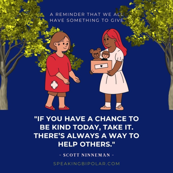 A REMINDER THAT WE ALL », HAVE SOMETHING TO GIVE™ "IF YOU HAVE A CHANCE TO BE KIND TODAY, TAKE IT. THERE’S ALWAYS A WAY TO HELP OTHERS." - SCOTT NINNEMAN - SPEAKINGBIPOLAR.COM