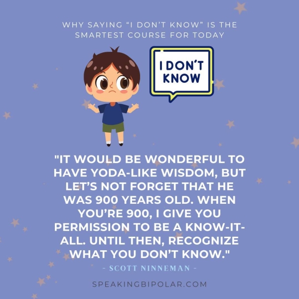 WHY SAYING “| DON'T KNOW” |S THE SMARTEST COURSE FOR TODAY "IT WOULD BE WONDERFUL TO HAVE YODA-LIKE WISDOM, BUT LET’S NOT FORGET THAT HE WAS 900 YEARS OLD. WHEN YOU’RE 900, I GIVE YOU PERMISSION TO BE A KNOW-IT- ALL. UNTIL THEN, RECOGNIZE WHAT YOU DON’T KNOW." - SCOTT NINNEMAN - SPEAKINGBIPOLAR.COM