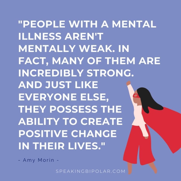 "PEOPLE WITH A MENTAL ee NS ae MENTALLY WEAK. IN FACT, MANY OF THEM ARE INCREDIBLY STRONG. AND JUST LIKE EVERYONE ELSE, THEY POSSESS THE ABILITY TO CREATE POSITIVE CHANGE IN THEIR LIVES." - Amy Morin - SPEAKINGBIPOLAR.COM