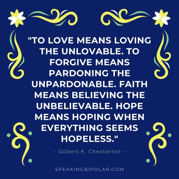 oo en aes ~. ( "TO LOVE MEANS LOVING ) THE UNLOVABLE. TO 7 J FORGIVE MEANS AN PARDONING THE UNPARDONABLE. FAITH MEANS BELIEVING THE UNBELIEVABLE. HOPE MEANS HOPING WHEN mee A e111 i HOPELESS." a - Gilbert K. Chesterton - e ® SPEAKINGBIPOLAR.COM