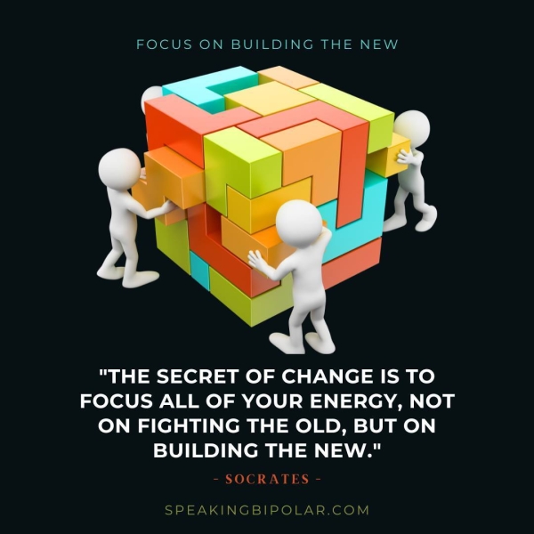 FOCUS ON BUILDING THE NEW "THE SECRET OF CHANGE IS TO FOCUS ALL OF YOUR ENERGY, NOT ON FIGHTING THE OLD, BUT ON BUILDING THE NEW." - SOCRATES - SPEAKINGBIPOLAR.COM