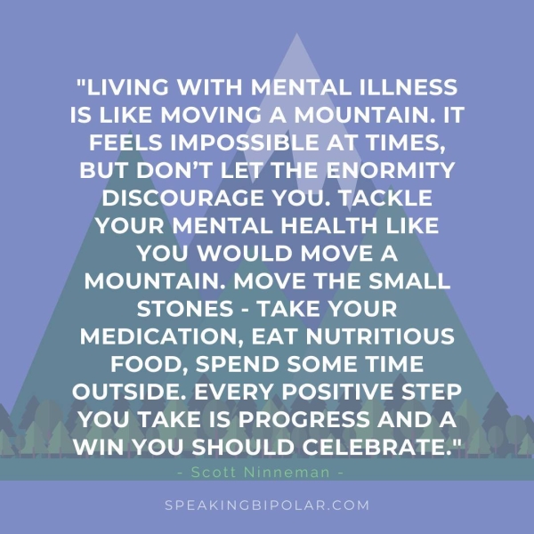 ee em ay AN | | SS IS LIKE MOVING A MOUNTAIN. IT FEELS IMPOSSIBLE AT TIMES, BUT DON’T LET THE ENORMITY DISCOURAGE YOU. TACKLE YOUR MENTAL HEALTH LIKE YOU WOULD MOVE A MOUNTAIN. MOVE THE SMALL STONES - TAKE YOUR MEDICATION, EAT NUTRITIOUS FOOD, SPEND SOME TIME OUTSIDE. EVERY POSITIVE STEP YOU TAKE IS PROGRESS AND A WIN YOU SHOULD CELEBRATE." SPEAKINGBIPOLAR.COM