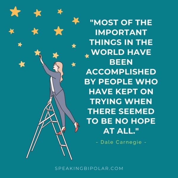 "MOST OF THE IMPORTANT THINGS IN THE y WORLD HAVE BEEN ACCOMPLISHED BY PEOPLE WHO HAVE KEPT ON TRYING WHEN THERE SEEMED TO BE NO HOPE AT ALL." - Dale Carnegie - y SPEAKINGBIPOLAR.COM