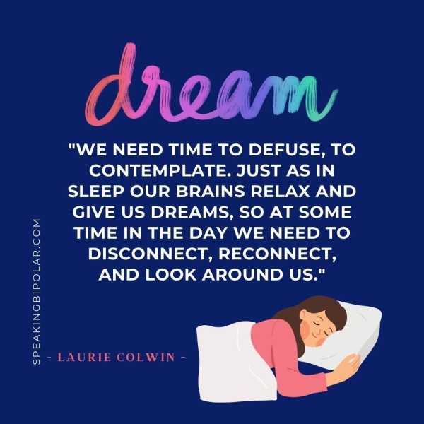 SPEAKINGBIPOLAR.COM "WE NEED TIME TO DEFUSE, TO CONTEMPLATE. JUST AS IN SLEEP OUR BRAINS RELAX AND GIVE US DREAMS, SO AT SOME TIME IN THE DAY WE NEED TO DISCONNECT, RECONNECT, AND LOOK AROUND US." - LAURIE COLWIN -