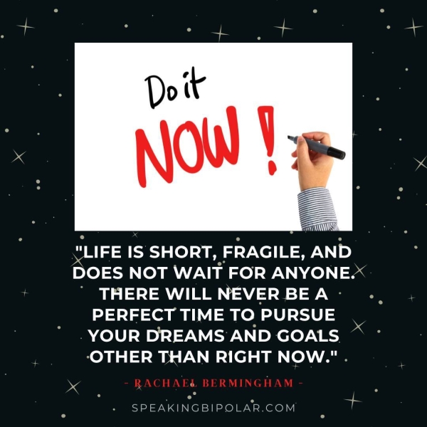Ona SHORT, FRAGILE, ee DOES NOT WAIT FOR ANYONE.* ’ THERE WILL NEVER BE A - PERFECT TIME TO PURSUE - YOUR DREAMS AND GOALS. -OTHER THAN RIGHT NOW." . SPEAKINGBIPOLAR.COM a