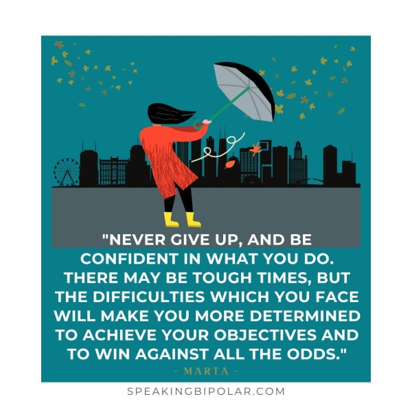 "NEVER GIVE UP, AND BE CONFIDENT IN WHAT YOU DO. THERE MAY BE TOUGH TIMES, BUT THE DIFFICULTIES WHICH YOU FACE WILL MAKE YOU MORE DETERMINED TO ACHIEVE YOUR OBJECTIVES AND TO WIN AGAINST ALL THE ODDS." SPEAKINGBIPOLAR.COM