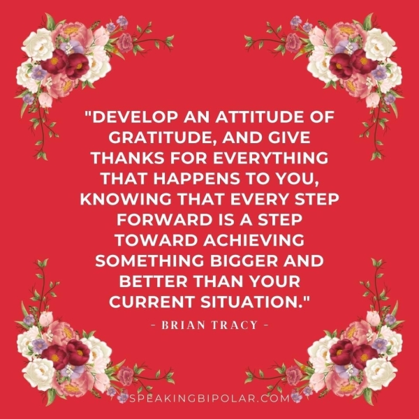 "DEVELOP AN ATTITUDE OF GRATITUDE, AND GIVE THANKS FOR EVERYTHING THAT HAPPENS TO YOU, KNOWING THAT EVERY STEP FORWARD IS A STEP TOWARD ACHIEVING SOMETHING BIGGER AND BETTER THAN YOUR CURRENT SITUATION." - BRIAN TRACY -