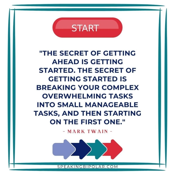 START "THE SECRET OF GETTING AHEAD IS GETTING STARTED. THE SECRET OF GETTING STARTED IS BREAKING YOUR COMPLEX OVERWHELMING TASKS INTO SMALL MANAGEABLE TASKS, AND THEN STARTING ON THE FIRST ONE." - MARK TWAIN - SPEAKINGBIPOLAR.COM