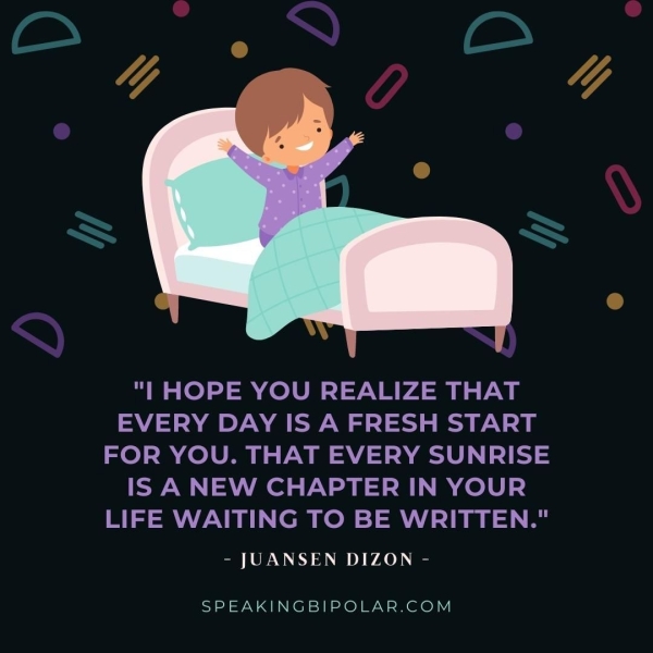 "| HOPE YOU REALIZE THAT EVERY DAY IS A FRESH START FOR YOU. THAT EVERY SUNRISE IS ANEW CHAPTER IN YOUR LIFE WAITING TO BE WRITTEN." - JUANSEN DIZON - SPEAKINGBIPOLAR.COM