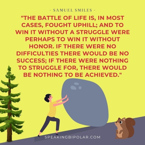 "THE BATTLE OF LIFE IS, IN MOST CASES, FOUGHT UPHILL; AND TO WIN IT WITHOUT A STRUGGLE WERE PERHAPS TO WIN IT WITHOUT HONOR. IF THERE WERE NO DIFFICULTIES THERE WOULD BE NO SUCCESS; IF THERE WERE NOTHING TO STRUGGLE FOR, THERE WOULD BE NOTHING TO BE ACHIEVED." SPEAKINGBIPOLAR.COM