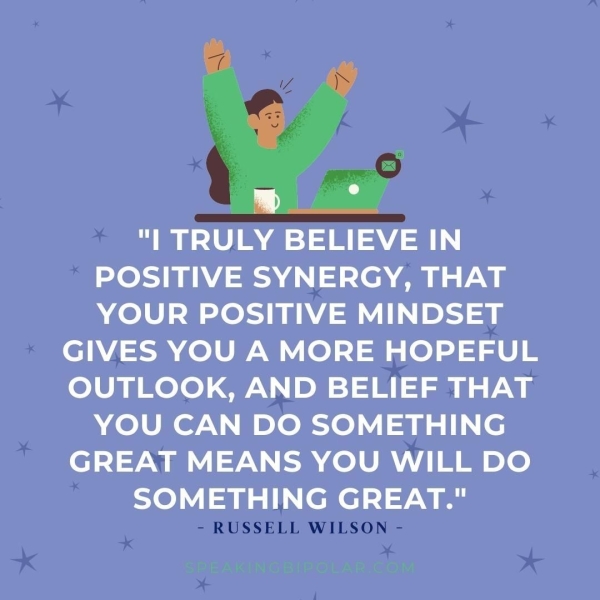 "| TRULY BELIEVE IN POSITIVE SYNERGY, THAT YOUR POSITIVE MINDSET GIVES YOU A MORE HOPEFUL OUTLOOK, AND BELIEF THAT YOU CAN DO SOMETHING GREAT MEANS YOU WILL DO SOMETHING GREAT." - RUSSELL WILSON -