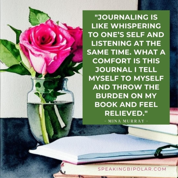 "JOURNALING IS WT BU (e . TO ONE’S SELF AND v LISTENING AT THE ~ —e7\,| =m Nad ae COMFORT IS THIS JOURNAL | TELL MYSELF TO MYSELF AND THROW THE BURDEN ON MY BOOK AND FEEL RELIEVED." - MINA MURRAY - SPEAKINGBIPOLAR.COM aad