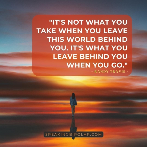 "IT'S NOT WHAT YOU , TAKE WHEN YOU LEAVE THIS WORLD BEHIND YOU. IT'S WHAT YOU LEAVE BEHIND YOU) WHEN YOU GO." —— Sn a Oe __ aa eet ee eeu SPEAKINGBIPOLAR.COM ee ae