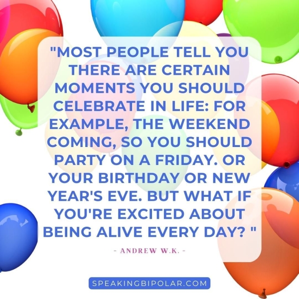 "MOST PEOPLE TELL YOU THERE ARE CERTAIN MOMENTS YOU SHOULD CELEBRATE IN LIFE: FOR EXAMPLE, THE WEEKEND COMING, SO YOU SHOULD PARTY ON A FRIDAY. OR YOUR BIRTHDAY OR NEW YEAR'S EVE. BUT WHAT IF YOU'RE EXCITED ABOUT BEING ALIVE EVERY DAY?" - ANDREW W.K. _—, SPEAKINGBIPOLAR.COM