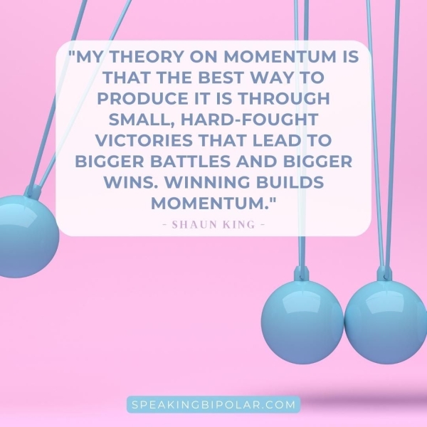 "MY THEORY ON MOMENTUM IS THAT THE BEST WAY TO PRODUCE IT IS THROUGH SMALL, HARD-FOUGHT VICTORIES THAT LEAD TO BIGGER BATTLES AND BIGGER WINS. WINNING BUILDS MOMENTUM." - SHAUN KING - SPEAKINGBIPOLAR.COM