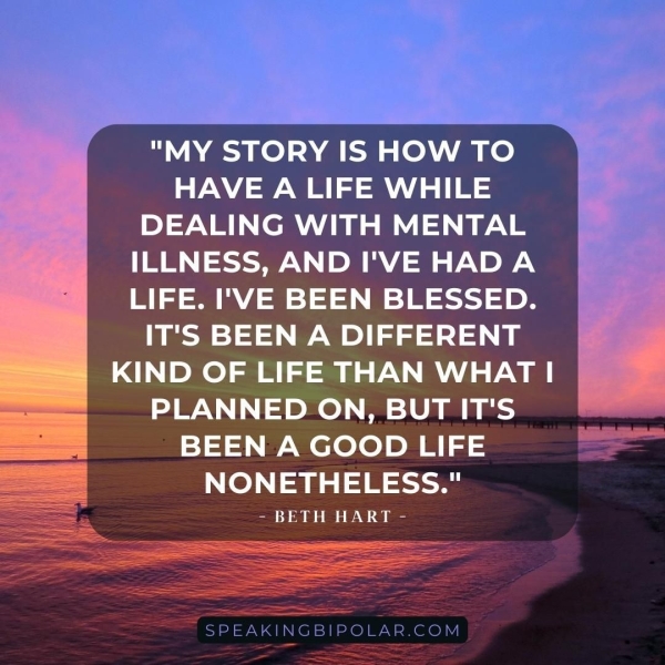 "MY STORY IS HOW TO HAVE A LIFE WHILE DEALING WITH MENTAL ILLNESS, AND I'VE HADA LIFE. I'VE BEEN BLESSED. IT'S BEEN A DIFFERENT KIND OF LIFE THAN WHAT | PLANNED ON, BUT IT'S BEEN A GOOD LIFE NONETHELESS." - BETH HART -