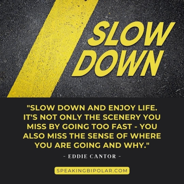 "SLOW DOWN AND ENJOY LIFE. IT'S NOT ONLY THE SCENERY YOU MISS BY GOING TOO FAST - YOU ALSO MISS THE SENSE OF WHERE YOU ARE GOING AND WHY." - EDDIE CANTOR - SPEAKINGBIPOLAR.COM