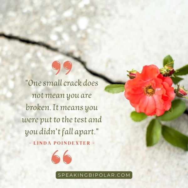 99 "One small crack does not mean you are broken. It means you were put to the test and you didn’t fall apart." - LINDA POINDEXTER - %% SPEAKINGBIPOLAR.COM