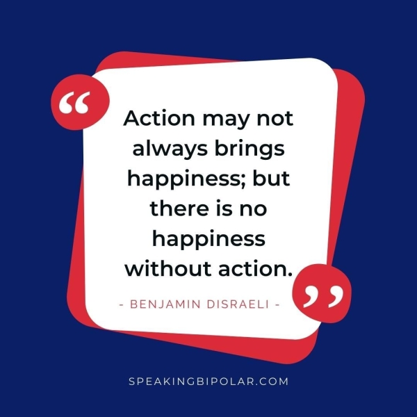 Action may not always brings happiness; but there is no happiness without action. - BENJAMIN DISRAELI - SPEAKINGBIPOLAR.COM