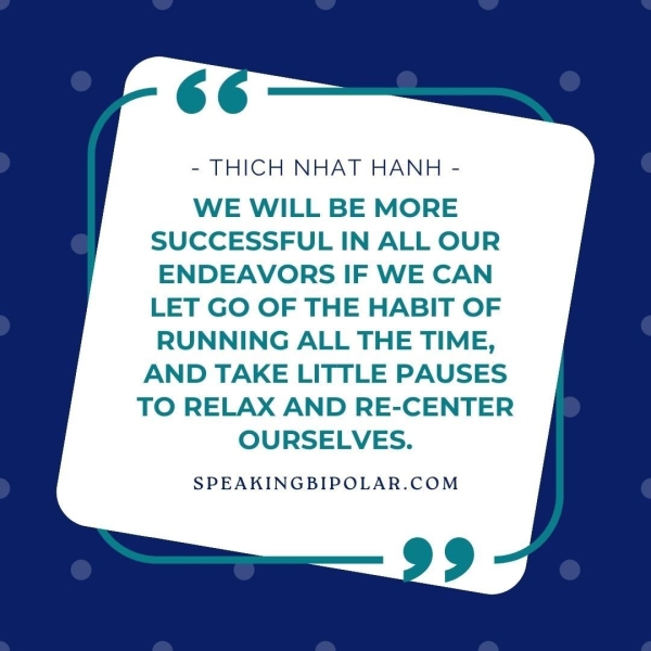 - THICH NHAT HANH - WE WILL BE MORE SUCCESSFUL IN ALL OUR ENDEAVORS IF WE CAN LET GO OF THE HABIT OF RUNNING ALL THE TIME, AND TAKE LITTLE PAUSES TO RELAX AND RE-CENTER OURSELVES. SPEAKINGBIPOLAR.COM