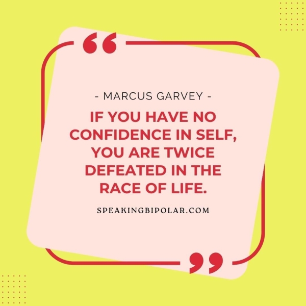 66 —"_-—~. - MARCUS GARVEY - IF YOU HAVE NO CONFIDENCE IN SELF, YOU ARE TWICE DEFEATED IN THE RACE OF LIFE. SPEAKINGBIPOLAR.COM ——_ 99