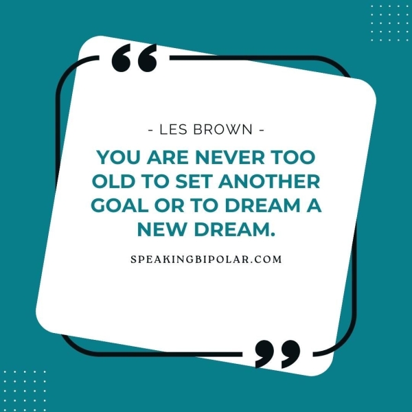 - LES BROWN - YOU ARE NEVER TOO OLD TO SET ANOTHER GOAL OR TO DREAM A NEW DREAM. SPEAKINGBIPOLAR.COM