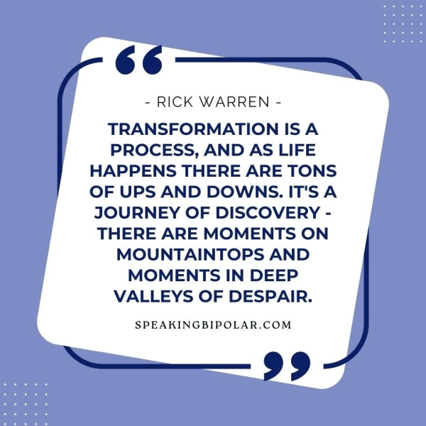 6. - RICK WARREN - TRANSFORMATION ISA PROCESS, AND AS LIFE HAPPENS THERE ARE TONS OF UPS AND DOWNS. IT'S A JOURNEY OF DISCOVERY - THERE ARE MOMENTS ON MOUNTAINTOPS AND MOMENTS IN DEEP VALLEYS OF DESPAIR. SPEAKINGBIPOLAR.COM >=—,— 99