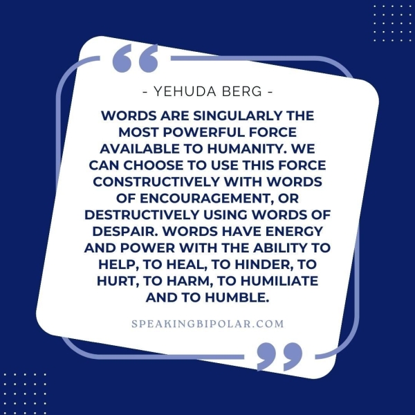 - YEHUDA BERG - WORDS ARE SINGULARLY THE MOST POWERFUL FORCE AVAILABLE TO HUMANITY. WE CAN CHOOSE TO USE THIS FORCE CONSTRUCTIVELY WITH WORDS OF ENCOURAGEMENT, OR DESTRUCTIVELY USING WORDS OF DESPAIR. WORDS HAVE ENERGY AND POWER WITH THE ABILITY TO HELP, TO HEAL, TO HINDER, TO HURT, TO HARM, TO HUMILIATE AND TO HUMBLE.