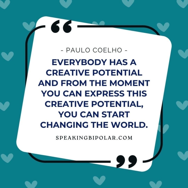 - PAULO COELHO - EVERYBODY HAS A CREATIVE POTENTIAL AND FROM THE MOMENT YOU CAN EXPRESS THIS CREATIVE POTENTIAL, YOU CAN START CHANGING THE WORLD. SPEAKINGBIPOLAR.COM