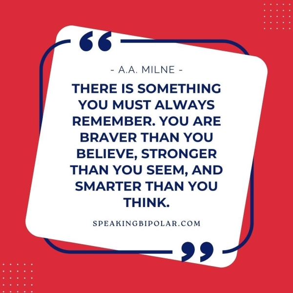 ‘6.= - AA. MILNE - THERE IS SOMETHING YOU MUST ALWAYS REMEMBER. YOU ARE BRAVER THAN YOU BELIEVE, STRONGER THAN YOU SEEM, AND SMARTER THAN YOU THINK. SPEAKINGBIPOLAR.COM >—.— 99