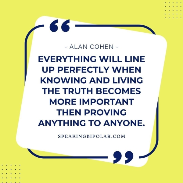 66 —__—-~~ - ALAN COHEN - EVERYTHING WILL LINE UP PERFECTLY WHEN KNOWING AND LIVING THE TRUTH BECOMES MORE IMPORTANT THEN PROVING ANYTHING TO ANYONE. SPEAKINGBIPOLAR.COM ———— 99