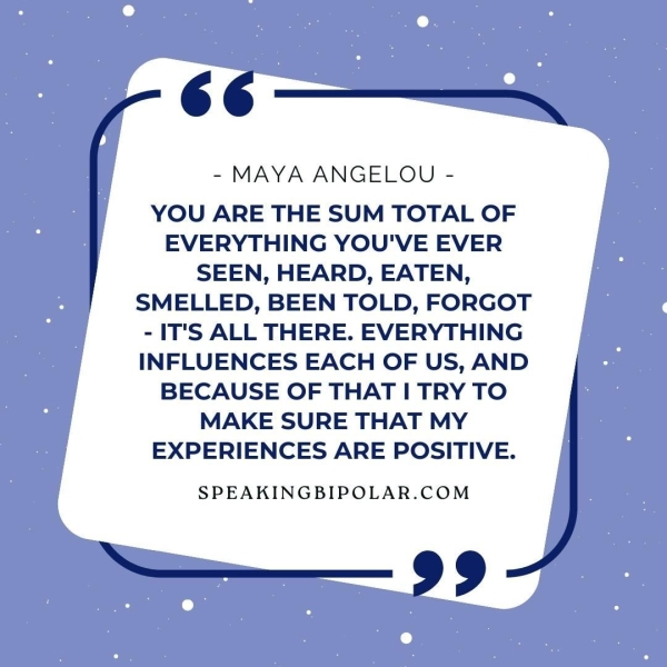 6+._— - MAYA ANGELOU - YOU ARE THE SUM TOTAL OF EVERYTHING YOU'VE EVER SEEN, HEARD, EATEN, SMELLED, BEEN TOLD, FORGOT - IT'S ALL THERE. EVERYTHING INFLUENCES EACH OF US, AND BECAUSE OF THAT I TRY TO MAKE SURE THAT MY EXPERIENCES ARE POSITIVE. SPEAKINGBIPOLAR.COM 99