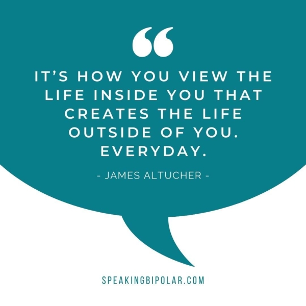 Ts IT’S HOW YOU VIEW THE LIFE INSIDE YOU THAT CREATES THE LIFE OUTSIDE OF YOU. EVERYDAY. - JAMES ALTUCHER - SPEAKINGBIPOLAR.COM