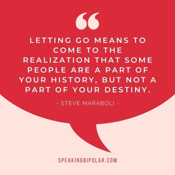 6¢ LETTING GO MEANS TO COME TO THE REALIZATION THAT SOME PEOPLE ARE A PART OF YOUR HISTORY, BUT NOTA PART OF YOUR DESTINY. - STEVE MARABOLI - SPEAKINGBIPOLAR.COM