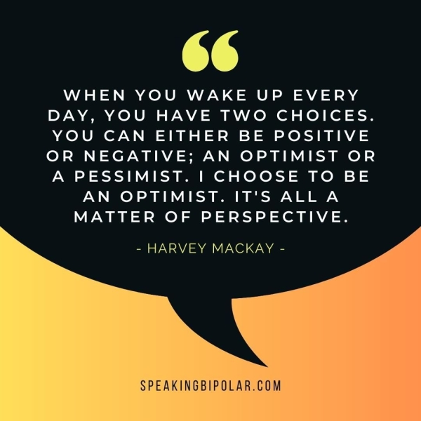 oe WHEN YOU WAKE UP EVERY DAY, YOU HAVE TWO CHOICES. YOU CAN EITHER BE POSITIVE OR NEGATIVE; AN OPTIMIST OR A PESSIMIST. | CHOOSE TO BE AN OPTIMIST. IT'S ALLA MATTER OF PERSPECTIVE. - HARVEY MACKAY - SPEAKINGBIPOLAR.COM