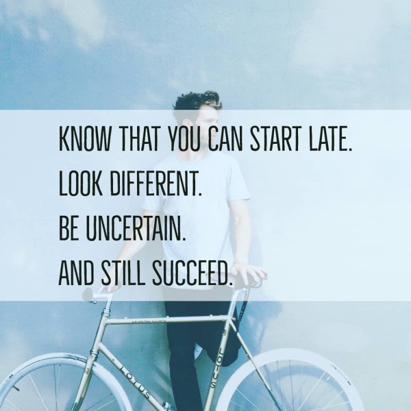KNOW THAT YOU CAN START LATE. LOOK DIFFERENT. BE UNCERTAIN. AND STILL SUCCEED.