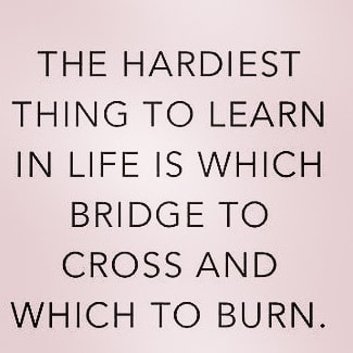 THE HARDIEST THING TO LEARN IN LIFE IS WHICH BRIDGE TO CROSS AND WHICH TO BURN.