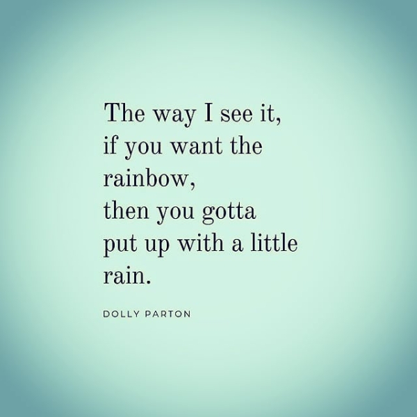 The way I see it, if you want the rainbow, then you gotta put up with a little rain. DOLLY PARTON