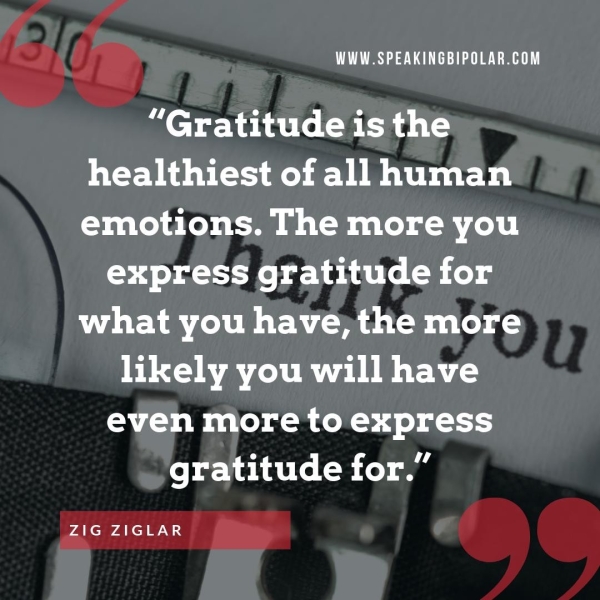 13/0, WWW.SPEAKINGBIPOLAR.COM ] S} “Gratitude is the healthiest of all human emotions. The more you express gratitude for what you have, the more likely you will have even more to express gratitude for.” ais aa ‘