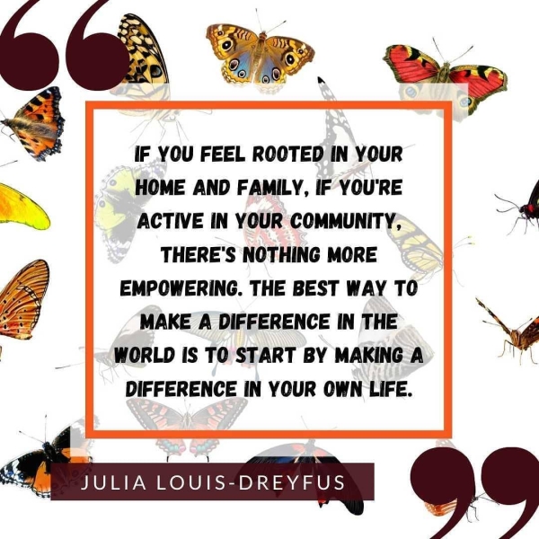 ) UP Cay, IF YOU FEEL ROOTED IN YOUR HOME AND FAMILY, IF YOU'RE ACTIVE IN YOUR COMMUNITY, d THERE'S NOTHING MORE EMPOWERING. THE BEST WAY TO oe MAKE A DIFFERENCE IN THE | - WORLD IS TO START BY MAKING A DIFFERENCE IN YOUR OWN LIFE. JULIA LOUIS-DREYFUS