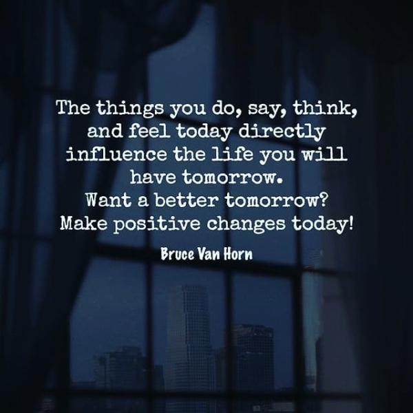 The things you do, say, think, and feel today directly influence the life you will have tomorrow. Want a better tomorrow? Make positive changes today! Bruce Van Horn