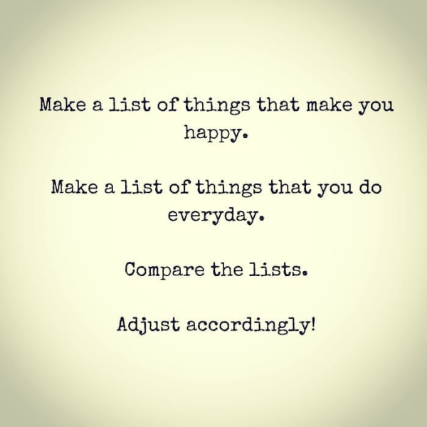 Make a list of things that make you happy- Make a list of things that you do everyday. Compare the lists. Adjust accordingly!